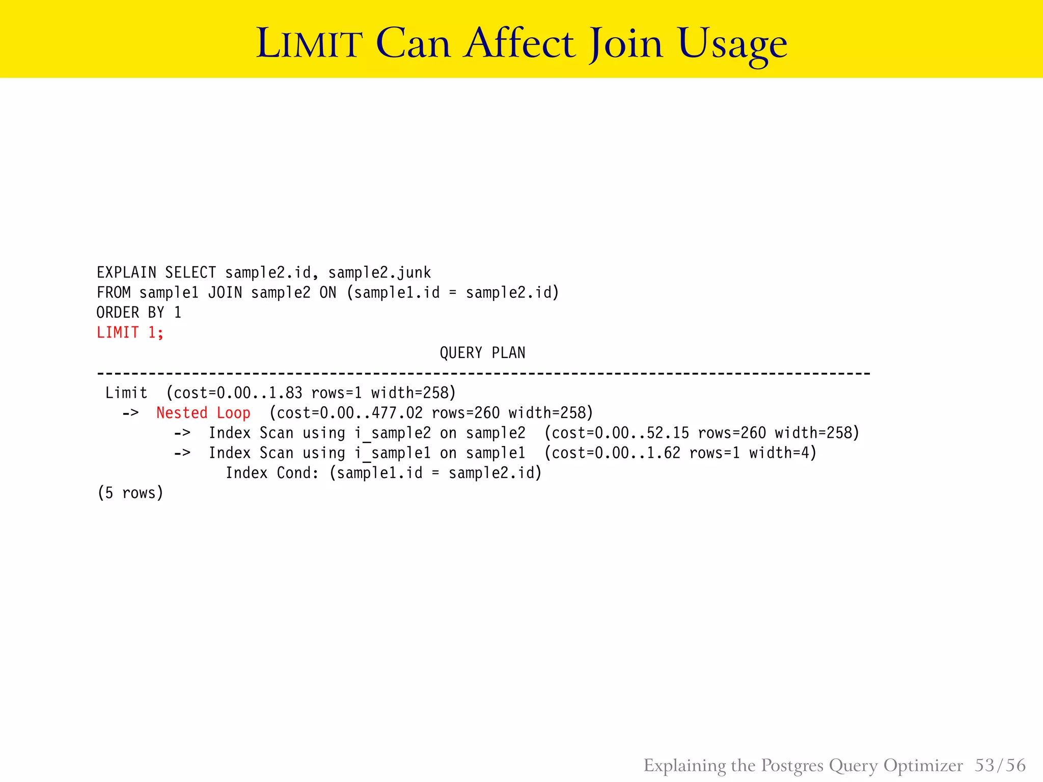 LIMIT Can Affect Join Usage
EXPLAIN SELECT sample2.id, sample2.junk
FROM sample1 JOIN sample2 ON (sample1.id = sample2.id)
ORDER BY 1
LIMIT 1;
QUERY PLAN
------------------------------------------------------------------------------------------
Limit (cost=0.00..1.83 rows=1 width=258)
-> Nested Loop (cost=0.00..477.02 rows=260 width=258)
-> Index Scan using i_sample2 on sample2 (cost=0.00..52.15 rows=260 width=258)
-> Index Scan using i_sample1 on sample1 (cost=0.00..1.62 rows=1 width=4)
Index Cond: (sample1.id = sample2.id)
(5 rows)
Explaining the Postgres Query Optimizer 53 / 56
 