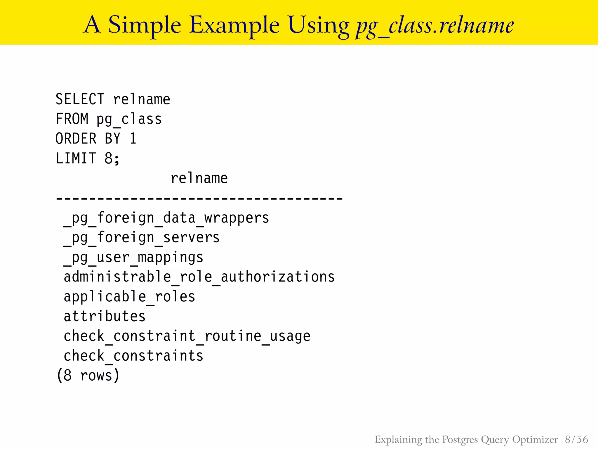A Simple Example Using pg_class.relname
SELECT relname
FROM pg_class
ORDER BY 1
LIMIT 8;
relname
-----------------------------------
_pg_foreign_data_wrappers
_pg_foreign_servers
_pg_user_mappings
administrable_role_authorizations
applicable_roles
attributes
check_constraint_routine_usage
check_constraints
(8 rows)
Explaining the Postgres Query Optimizer 8 / 56
 