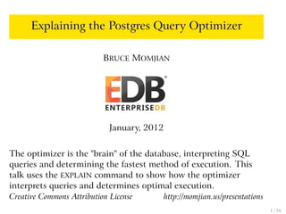 Explaining the Postgres Query Optimizer
BRUCE MOMJIAN
January, 2012
The optimizer is the "brain" of the database, interpreting SQL
queries and determining the fastest method of execution. This
talk uses the EXPLAIN command to show how the optimizer
interprets queries and determines optimal execution.
Creative Commons Attribution License http://momjian.us/presentations
1 / 56
 