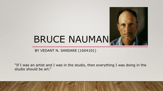 BRUCE NAUMAN
BY VEDANT N. SANSARE (1604101)
“If I was an artist and I was in the studio, then everything I was doing in the
studio should be art.”
 