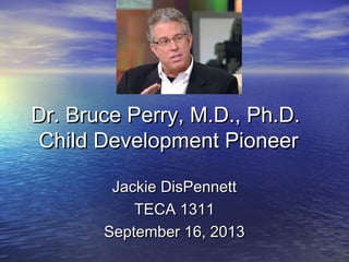 Dr. Bruce Perry, M.D., Ph.D.Dr. Bruce Perry, M.D., Ph.D.
Child Development PioneerChild Development Pioneer
Jackie DisPennettJackie DisPennett
TECA 1311TECA 1311
September 16, 2013September 16, 2013
 