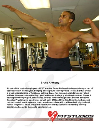 Bruce Anthony As one of the original employees of F.I.T studios, Bruce Anthony has been an integral part of the business in the last year. Bringing a background in competitive Track & Field as well as a broad understanding of functional training, Bruce has the credentials to help any client achieve their goal, after spending 2 yeas at Humber College graduating form their fitness & health promotion program. He has also certified himself through the Canadian Society of Exercise Physiologists as a trainer as well as in CPR and First Aid. Recently, he branched out and started an ultra-popular boot camp fitness class which will test both physical and mental toughness. Bruce brings his upbeat personality and focused intensity to every session, and could be the one to transform you. 