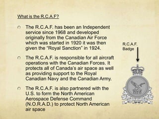 What is the R.C.A.F?

   The R.C.A.F. has been an Independent
   service since 1968 and developed
   originally from the Canadian Air Force
   which was started in 1920 it was then          R.C.A.F.
   given the “Royal Sanction” in 1924.            Badge

   The R.C.A.F. is responsible for all aircraft
   operations with the Canadian Forces. It
   protects all of Canada’s air space as well
   as providing support to the Royal
   Canadian Navy and the Canadian Army.
   The R.C.A.F. is also partnered with the
   U.S. to form the North American
   Aerospace Defense Command
   (N.O.R.A.D.) to protect North American
   air space
 