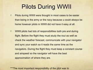 Pilots During WWII
    Pilots during WWII were thought in most cases to be easier
    than being in the army or the navy because u could always be
    home however pilots in WWII did not have it easy at all.

    WWII pilots had lots of responsibilities both pre and during
    flight. Before the flight they must study the rout as well as
    check the weather forecast, communicate with your navigator
    and sync your watch so it reads the same time as the
    navigators. During the flight they must keep a constant course
    and airspeed so the navigator will have the best
    approximation of where they are.



***The most important responsibility of the pilot was to
 