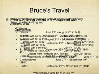 Bruce’s Travel
   Bruce made many training school flights before finally
o In the U.K. Bruce trained and was posted with
  different units: England:
   being posted in
       Training
      Operations
       •   Ottawa                   June 21st – August 4th (1941)
       •   • Trains with A.F.U. #12
           Toronto                  August 5th – August 20th (1941)
                                                     November 3rd (1942)
       •   • Trains with OTW #132
           Trenton                  August 21st - September 9th th (1941)
                                                     February 25(1943)
       •
           • Trains with OTW #2 September 26th – November 27thrd (1943)
           Belleville                                          March 23
           • Posted with OTW #2
           (1941)                                              March 29th (1943)
           • Posted with FTW #304                    July 4th (1943)
                                                  rd – January 31st (1941-
       •   St. Eugene in Hilton, U.K.
                                    November 23 July 15th (1943)
                 Trains
           42)
                 Departs from Portreath, U.K. to India        July 28th (1943)
       •   Uplands                  June 5th - Bahrein, (1941)
                                                        th
                 Killed during air operation inJune 26 Egypt            June 17th (194
       •   Charlottetown                     June 27th - September 19th
           (1941)
       •   Halifax                  September 20th - November 2nd (1941)
 