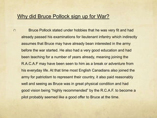 Why did Bruce Pollock sign up for War?

     Bruce Pollock stated under hobbies that he was very fit and had
 already passed his examinations for lieutenant infantry which indirectly
 assumes that Bruce may have already bean interested in the army
 before the war started. He also had a very good education and had
 been teaching for a number of years already, meaning joining the
 R.A.C.A.F may have been seen to him as a break or adventure from
 his everyday life. At that time most English Canadians also joined the
 army for patriotism to represent their country, it also paid reasonably
 well and seeing as Bruce was in great physical condition and had
 good vision being “highly recommended” by the R.C.A.F. to become a
 pilot probably seemed like a good offer to Bruce at the time.
 