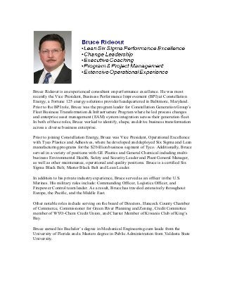 Bruce Rideout is an experienced consultant on performance excellence. He was most
recently the Vice President, Business Performance Improvement (BPI) at Constellation
Energy, a Fortune 125 energy solutions provider headquartered in Baltimore, Maryland.
Prior to the BPI role, Bruce was the program leader for Constellation Generation Group’s
Fleet Business Transformation & Infrastructure Program where he led process changes
and enterprise asset management (EAM) system integration across their generation fleet.
In both of these roles, Bruce worked to identify, shape, and drive business transformation
across a diverse business enterprise.
Prior to joining Constellation Energy, Bruce was Vice President, Operational Excellence
with Tyco Plastics and Adhesives, where he developed and deployed Six Sigma and Lean
manufacturing programs for the $2 billion business segment of Tyco. Additionally, Bruce
served in a variety of positions with GE Plastics and General Chemical including multi-
business Environmental Health, Safety and Security Leader and Plant General Manager,
as well as other maintenance, operational and quality positions. Bruce is a certified Six
Sigma Black Belt, Master Black Belt and Lean Leader.
In addition to his private industry experience, Bruce served as an officer in the U.S.
Marines. His military roles include: Commanding Officer, Logistics Officer, and
Firepower Control team leader. As a result, Bruce has traveled extensively throughout
Europe, the Pacific, and the Middle East.
Other notable roles include serving on the board of Directors, Hancock County Chamber
of Commerce, Commissioner for Green River Planning and Zoning, Credit Committee
member of WYO-Chem Credit Union, and Charter Member of Kiwanis Club of King’s
Bay.
Bruce earned his Bachelor’s degree in Mechanical Engineering cum laude from the
University of Florida and a Masters degree in Public Administration from Valdosta State
University.
 