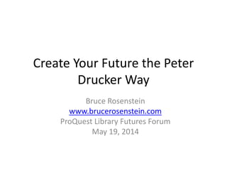 Create Your Future the Peter
Drucker Way
Bruce Rosenstein
www.brucerosenstein.com
ProQuest Library Futures Forum
May 19, 2014
 