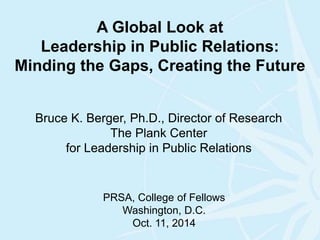A Global Look at 
Leadership in Public Relations: 
Minding the Gaps, Creating the Future 
Bruce K. Berger, Ph.D., Director of Research 
The Plank Center 
for Leadership in Public Relations 
PRSA, College of Fellows 
Washington, D.C. 
Oct. 11, 2014 
 
