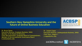 Southern New Hampshire University and the
future of Online Business Education
Dr. Bruce Stetar
Executive Director, Graduate Business, SNHU
Member of the Board of Directors,
Chair Baccalaureate/ Graduate Board of Commissioners,
Member of the Accreditation Governance Board
b.stetar@snhu.edu
@ACBSPAccredited #ACBSP2016
Dr. Joseph Cappa
Executive Director, Undergraduate Business, SNHU
Chair Elect, Region 1
j.cappa@snhu.edu
 