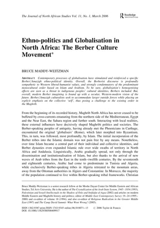 The Journal of North African Studies Vol. 11, No. 1, March 2006




Ethno-politics and Globalisation in
North Africa: The Berber Culture
MovementÃ

BRUCE MADDY-WEITZMAN
ABSTRACT Contemporary processes of globalisation have stimulated and reinforced a speciﬁc
Berber/Amazigh ethno-political identity. Overall, the Berberist discourse is profoundly
sympathetic to Western liberal-humanist values, and strongly condemnatory of the predominant
monocultural order based on Islam and Arabism. To be sure, globalisation’s homogenising
effects are seen as a threat to indigenous peoples’ cultural identities, Berbers included. But,
overall, modern Berber imagining is bound up with a secular, Western-modern vision of the
future. Berber/Amazigh culturalists seek to accommodate larger outside forces while placing an
explicit emphasis on the collective ‘self’, thus posing a challenge to the existing order in
the Maghrib.


From the beginning of its recorded history, Maghrib North Africa has never ceased to be
buffeted by cross-currents emanating from the northern side of the Mediterranean, Egypt
and the Near East, the Sahara region and further south. Interacting with local realities,
these external inﬂuences have decisively shaped Maghribi politics and societies. The
Berber-speaking peoples of antiquity, having already met the Phoenicians in Carthage,
encountered the original ‘globalisers’ (Rome), which later morphed into Byzantium.
This, in turn, was followed, most profoundly, by Islam. The initial incorporation of the
Berber tribes into the Islamic domain was not pain free by any means. Nonetheless,
over time Islam became a central part of their individual and collective identities, and
Berber dynasties even expanded Islamic rule over wide swaths of territory in North
Africa and Andalusia. Linguistically, Arabic gradually spread, not only through the
dissemination and institutionalisation of Islam, but also thanks to the arrival of new
waves of Arab tribes from the East in the tenth – twelfth centuries. By the seventeenth
and eighteenth centuries, Arabic had come to predominate in Tunisia and Algeria,
while exclusively Berber-speaking tribes in Algeria retreated to the mountain areas,
away from the Ottoman authorities in Algiers and Constantine. In Morocco, the majority
of the population continued to live within Berber-speaking tribal frameworks. Christian


Bruce Maddy-Weitzman is a senior research fellow at the Moshe Dayan Center for Middle Eastern and African
Studies, Tel Aviv University. He is the author of The Crystallization of the Arab State System, 1945–1954 (1993),
Palestinian and Israeli Intellectuals in the Shadow of Oslo and Intifadat al-Aqsa (2002) and articles on modern
Middle Eastern and Maghribi history and politics; editor of Middle East Contemporary Survey 19– 24 (1995–
2000) and co-editor of volume 18 (1994); and also co-editor of Religious Radicalism in the Greater Middle
East (1997) and The Camp David Summit: What Went Wrong? (2005).

ISSN 1362-9387 print=ISSN 1743-9345 online=06=010071–13              # 2006 Taylor & Francis
DOI: 10.1080=13629380500409917
 