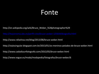 http://en.wikipedia.org/wiki/Bruce_Weber_%28photographer%29
 
http://hoycinema.abc.es/perfil-cine/bruce-weber-125634/biografia.html
http://www.rafaelroa.net/blog/2013/08/bruce-weber.html
http://stylosingular.blogspot.com.br/2013/01/os-meninos-pelados-de-bruce-weber.html
 
http://www.cadadiaunfotografo.com/2012/05/bruce-weber.html 
 
http://www.vogue.es/moda/modapedia/fotografos/bruce-weber/6
Fonte
 