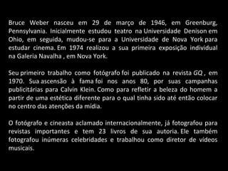Bruce Weber nasceu em 29 de março de 1946, em Greenburg,
Pennsylvania. Inicialmente estudou teatro na Universidade Denison em
Ohio, em seguida, mudou-se para a Universidade de Nova York para
estudar cinema. Em 1974 realizou a sua primeira exposição individual
na Galeria Navalha , em Nova York.
Seu primeiro trabalho como fotógrafo foi publicado na revista GQ , em
1970. Sua ascensão à fama foi nos anos 80, por suas campanhas
publicitárias para Calvin Klein. Como para refletir a beleza do homem a
partir de uma estética diferente para o qual tinha sido até então colocar
no centro das atenções da mídia.
O fotógrafo e cineasta aclamado internacionalmente, já fotografou para
revistas importantes e tem 23 livros de sua autoria. Ele também
fotografou inúmeras celebridades e trabalhou como diretor de vídeos
musicais.
 