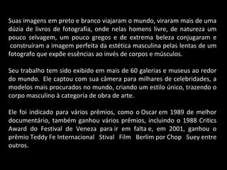 Suas imagens em preto e branco viajaram o mundo, viraram mais de uma
dúzia de livros de fotografia, onde nelas homens livre, de natureza um
pouco selvagem, um pouco gregos e de extrema beleza conjugaram e
construíram a imagem perfeita da estética masculina pelas lentas de um
fotografo que expõe essências ao invés de corpos e músculos.
Seu trabalho tem sido exibido em mais de 60 galerias e museus ao redor
do mundo. Ele captou com sua câmera para milhares de celebridades, a
modelos mais procurados no mundo, criando um estilo único, trazendo o
corpo masculino à categoria de obra de arte.
Ele foi indicado para vários prêmios, como o Oscar em 1989 de melhor
documentário, também ganhou vários prêmios, incluindo o 1988 Critics
Award do Festival de Veneza para ir em falta e, em 2001, ganhou o
prêmio Teddy Fe Internacional Stival Film Berlim por Chop Suey entre
outros.
 