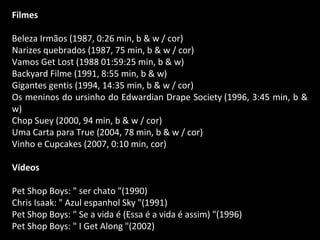 Filmes
Beleza Irmãos (1987, 0:26 min, b & w / cor)
Narizes quebrados (1987, 75 min, b & w / cor)
Vamos Get Lost (1988 01:59:25 min, b & w)
Backyard Filme (1991, 8:55 min, b & w)
Gigantes gentis (1994, 14:35 min, b & w / cor)
Os meninos do ursinho do Edwardian Drape Society (1996, 3:45 min, b &
w)
Chop Suey (2000, 94 min, b & w / cor)
Uma Carta para True (2004, 78 min, b & w / cor)
Vinho e Cupcakes (2007, 0:10 min, cor)
Vídeos
Pet Shop Boys: " ser chato "(1990)
Chris Isaak: " Azul espanhol Sky "(1991)
Pet Shop Boys: " Se a vida é (Essa é a vida é assim) "(1996)
Pet Shop Boys: " I Get Along "(2002)
 