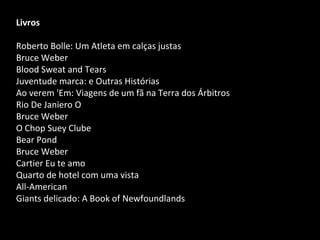 Livros
Roberto Bolle: Um Atleta em calças justas
Bruce Weber
Blood Sweat and Tears
Juventude marca: e Outras Histórias
Ao verem 'Em: Viagens de um fã na Terra dos Árbitros
Rio De Janiero O
Bruce Weber
O Chop Suey Clube
Bear Pond
Bruce Weber
Cartier Eu te amo
Quarto de hotel com uma vista
All-American
Giants delicado: A Book of Newfoundlands
 