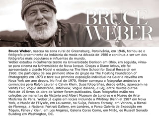 Bruce Weber, nasceu na zona rural de Greensburg, Pensilvânia, em 1946, tornou-se o
fotógrafo proeminente da indústria da moda na década de 1980 e continua a ser um dos
fotógrafos mais populares e influentes do mundo.
Weber estudou inicialmente teatro na Universidade Denison em Ohio, em seguida, virou-
se para cinema na Universidade de Nova Iorque. Graças a Diane Arbus, ele foi
apresentado a Lisette Model e estudou na The New School for Social Research em
1960. Ele participou de seu primeiro show do grupo na The Floating Foundation of
Photography em 1973 e teve sua primeira exposição individual na Galeria Navalha em
Nova York um ano depois. No final de 1970, Weber começou a fotografar anúncios e
comerciais para Ralph Lauren e Calvin Klein. Suas fotografias, desde então, aparecem na
Vanity Fair, Vogue americana, Interview, Vogue italiana, e GQ, entre muitos outros.
Mais de 15 livros da obra de Weber foram publicados. Suas fotografias estão nas
coleções permanentes do Victoria and Albert Museum de Londres e o Museu de Arte
Moderna de Paris. Weber já expôs em locais incluindo a Whitney Biennial 1987 em Nova
York, o Musée de l'Elysée, em Lausanne, na Suíça, Palazzo Fortuny, em Veneza, a Bienal
de Florença, a National Portrait Gallery, em Londres, o Parco Galeria de Exposição em
Tóquio, Fahey / Klein, em Los Angeles, Galeria Corso Como, em Milão, eo Russell Senado
Building em Washington, DC.
 