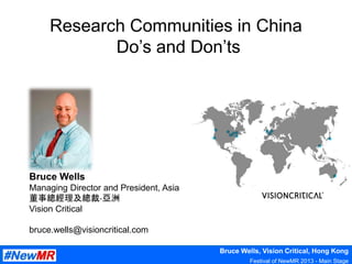 Bruce Wells, Vision Critical, Hong Kong
Festival of NewMR 2013 - Main Stage
Research Communities in China
Do’s and Don’ts
Bruce Wells
Managing Director and President, Asia
董事總經理及總裁-亞洲
Vision Critical
bruce.wells@visioncritical.com
 