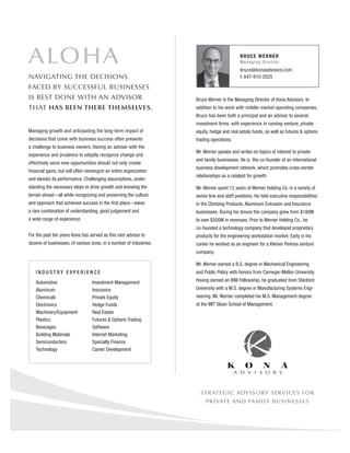 ALOHA                                                                                        BR U CE W ERNER
                                                                                             M an a g i n g D i r ec t or
                                                                                             bruce@konaadvisors.com
NAVIGATING THE DECISIONS                                                                     t: 847-910-2025

FACED BY SUCCESSFUL BUSINESSES
IS BEST DONE WITH AN ADVISOR                                         Bruce Werner is the Managing Director of Kona Advisors. In
THAT HAS BEEN THERE THEMSELVES.                                      addition to his work with middle-market operating companies,
                                                                     Bruce has been both a principal and an advisor to several
                                                                     investment ﬁrms, with experience in running venture, private
Managing growth and anticipating the long-term impact of             equity, hedge and real estate funds, as well as futures & options
decisions that come with business success often presents             trading operations.
a challenge to business owners. Having an advisor with the
                                                                     Mr. Werner speaks and writes on topics of interest to private
experience and prudence to adeptly recognize change and
                                                                     and family businesses. He is the co-founder of an international
effectively seize new opportunities should not only create
                                                                     business development network, which promotes cross-border
ﬁnancial gains, but will often reenergize an entire organization
                                                                     relationships as a catalyst for growth.
and elevate its performance. Challenging assumptions, under-
standing the necessary steps to drive growth and knowing the         Mr. Werner spent 12 years at Werner Holding Co. in a variety of
terrain ahead—all while recognizing and preserving the culture       senior line and staff positions. He held executive responsibilities
and approach that achieved success in the ﬁrst place—takes           in the Climbing Products, Aluminum Extrusion and Insurance
a rare combination of understanding, good judgement and              businesses. During his tenure the company grew from $180M
a wide range of experience.                                          to over $500M in revenues. Prior to Werner Holding Co., he
                                                                     co-founded a technology company that developed proprietary
For the past ten years Kona has served as this rare advisor to       products for the engineering workstation market. Early in his
dozens of businesses, of various sizes, in a number of industries.   career he worked as an engineer for a Kleiner Perkins venture
                                                                     company.

                                                                     Mr. Werner earned a B.S. degree in Mechanical Engineering
   INDUSTRY EXPERIENCE                                               and Public Policy with honors from Carnegie-Mellon University.

   Automotive                     Investment Management              Having earned an IBM Fellowship, he graduated from Stanford
   Aluminum                       Insurance                          University with a M.S. degree in Manufacturing Systems Engi-
   Chemicals                      Private Equity                     neering. Mr. Werner completed his M.S. Management degree
   Electronics                    Hedge Funds                        at the MIT Sloan School of Management.
   Machinery/Equipment            Real Estate
   Plastics                       Futures & Options Trading
   Beverages                      Software
   Building Materials             Internet Marketing
   Semiconductors                 Specialty Finance
   Technology                     Career Development




                                                                       STRATEGIC ADVISORY SERVICES FOR
                                                                          PRIVATE AND FAMILY BUSINESSES
 
