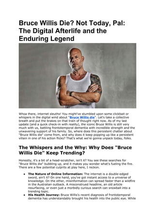 Bruce Willis Die? Not Today, Pal:
The Digital Afterlife and the
Enduring Legend
Whoa there, internet sleuths! You might've stumbled upon some clickbait or
whispers in the digital wind about "Bruce Willis die". Let's take a collective
breath and put the brakes on that train of thought right now. As of my last
update (and a quick check-in with reality), the iconic Bruce Willis is still very
much with us, battling frontotemporal dementia with incredible strength and the
unwavering support of his family. So, where does this persistent chatter about
"Bruce Willis die" come from, and why does it keep popping up like a persistent
villain in one of his action flicks? That's what we're gonna unpack today, folks.
The Whispers and the Why: Why Does "Bruce
Willis Die" Keep Trending?
Honestly, it's a bit of a head-scratcher, isn't it? You see these searches for
"Bruce Willis die" bubbling up, and it makes you wonder what's fueling the fire.
There are a few potential culprits at play here, I reckon.
 The Nature of Online Information: The internet is a double-edged
sword, ain't it? On one hand, you've got instant access to a universe of
knowledge. On the other, misinformation can spread faster than a wildfire
in the Australian outback. A misconstrued headline, an old article
resurfacing, or even just a morbidly curious search can snowball into a
trending topic.
 His Health Journey: Bruce Willis's recent diagnosis of frontotemporal
dementia has understandably brought his health into the public eye. While
 