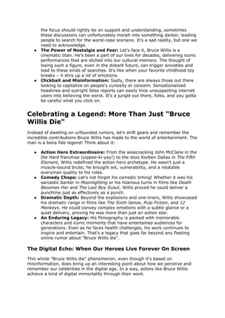 the focus should rightly be on support and understanding, sometimes
these discussions can unfortunately morph into something darker, leading
people to search for the worst-case scenario. It's a sad reality, but one we
need to acknowledge.
 The Power of Nostalgia and Fear: Let's face it, Bruce Willis is a
cinematic titan. He's been a part of our lives for decades, delivering iconic
performances that are etched into our cultural memory. The thought of
losing such a figure, even in the distant future, can trigger anxieties and
lead to these kinds of searches. It's like when your favorite childhood toy
breaks C it stirs up a lot of emotions.
 Clickbait and Misinformation: Sadly, there are always those out there
looking to capitalize on people's curiosity or concern. Sensationalized
headlines and outright false reports can easily trick unsuspecting internet
users into believing the worst. It's a jungle out there, folks, and you gotta
be careful what you click on.
Celebrating a Legend: More Than Just "Bruce
Willis Die"
Instead of dwelling on unfounded rumors, let's shift gears and remember the
incredible contributions Bruce Willis has made to the world of entertainment. The
man is a bona fide legend! Think about it:
 Action Hero Extraordinaire: From the wisecracking John McClane in the
Die Hard franchise (yippee-ki-yay!) to the stoic Korben Dallas in The Fifth
Element, Willis redefined the action hero archetype. He wasn't just a
muscle-bound brute; he brought wit, vulnerability, and a relatable
everyman quality to his roles.
 Comedy Chops: Let's not forget his comedic timing! Whether it was his
sarcastic banter in Moonlighting or his hilarious turns in films like Death
Becomes Her and The Last Boy Scout, Willis proved he could deliver a
punchline just as effectively as a punch.
 Dramatic Depth: Beyond the explosions and one-liners, Willis showcased
his dramatic range in films like The Sixth Sense, Pulp Fiction, and 12
Monkeys. He could convey complex emotions with a subtle glance or a
quiet delivery, proving he was more than just an action star.
 An Enduring Legacy: His filmography is packed with memorable
characters and iconic moments that have entertained audiences for
generations. Even as he faces health challenges, his work continues to
inspire and entertain. That's a legacy that goes far beyond any fleeting
online rumor about "Bruce Willis die".
The Digital Echo: When Our Heroes Live Forever On Screen
This whole "Bruce Willis die" phenomenon, even though it's based on
misinformation, does bring up an interesting point about how we perceive and
remember our celebrities in the digital age. In a way, actors like Bruce Willis
achieve a kind of digital immortality through their work.
 