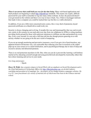 There is an answer that could hold you over for the time being. Many web-based applications and
SaaS products are beginning to adopt http://OpenID.net standards. This means one cryptic, difficult
password for your staff to remember to log into many online websites. In fact, the password doesn't
even get stored on the website and there is no way to trace it back. Yes, if there is keylogger malware
that made it into a computer you could be tracked that way but this is a viable alternative.

In addition, if you are a little more concerned (sorry cynics, this is way short of paranoia), keyed
password certificates on a thumb drive could work, too.

Security is always changing and evolving. It morphs this way and transmogrifies that way and reveals
new cracks in the systems we use each and every day from our cellphones to ATMs to voting machines
providing fertile ground for those with malicious intentions to infiltrate our data and productivity every
day, if not, every second. It is not only a full time job but also though process gnawing at us with
anxiety whether we are going to be the next victim of tampering.

If you set up enough monitoring and preventive measures, even if you get a lot of port-knockers, any
apparent breach will become very, very noticeable thus reducing your time in research as the culprit
pops up on your screen or in a email notification, and in psychological therapy due to lack of sleep and
excessive anxiety and delusional paranoia.

There is no real protection anywhere in life. But, what you can do is prevent like learning a self-defense
martial art by educating yourself enough and using powerful tools developed by trustworthy others that
have direct meaning and service to your needs.

Live long and prosper.
                ~ Spock

Bruce M. Wolfe, has a masters degree in Social Work with an emphasis on Social Development and is
the Chief Information & Technology Officer for http://MarinInstitute.org, an alcohol industry
watchdog and president of vCampaign, Inc., developers of low-budget modern campaign websites. He
is a 35+ year practitioner of a variety of martial arts of which most has been in the Chinese internal
school.
 