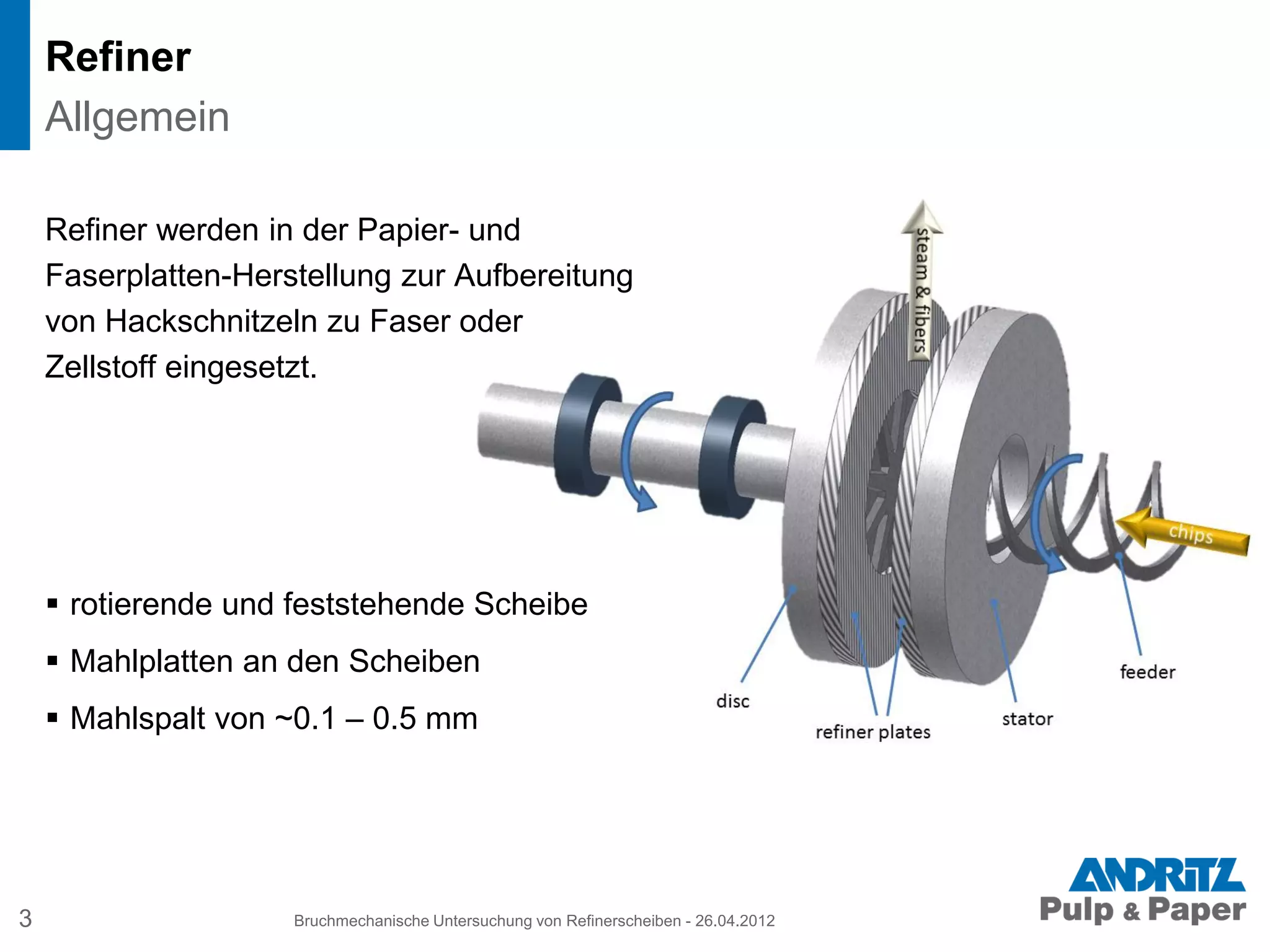 Refiner
Refiner werden in der Papier- und
Faserplatten-Herstellung zur Aufbereitung
von Hackschnitzeln zu Faser oder
Zellstoff eingesetzt.
 rotierende und feststehende Scheibe
 Mahlplatten an den Scheiben
 Mahlspalt von ~0.1 – 0.5 mm
3 Bruchmechanische Untersuchung von Refinerscheiben - 26.04.2012
Allgemein
 