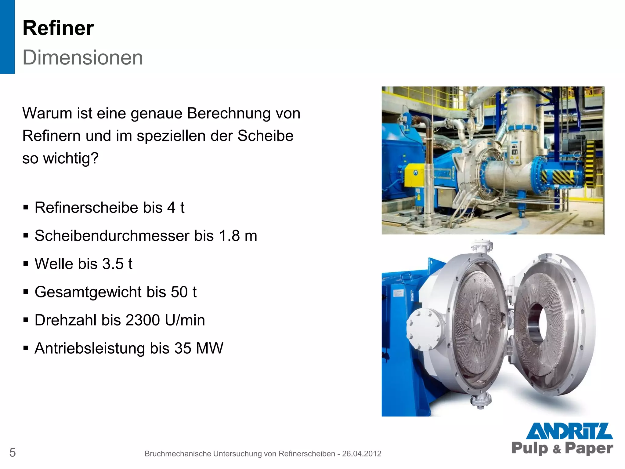 Refiner
Warum ist eine genaue Berechnung von
Refinern und im speziellen der Scheibe
so wichtig?
 Refinerscheibe bis 4 t
 Scheibendurchmesser bis 1.8 m
 Welle bis 3.5 t
 Gesamtgewicht bis 50 t
 Drehzahl bis 2300 U/min
 Antriebsleistung bis 35 MW
5 Bruchmechanische Untersuchung von Refinerscheiben - 26.04.2012
Dimensionen
 