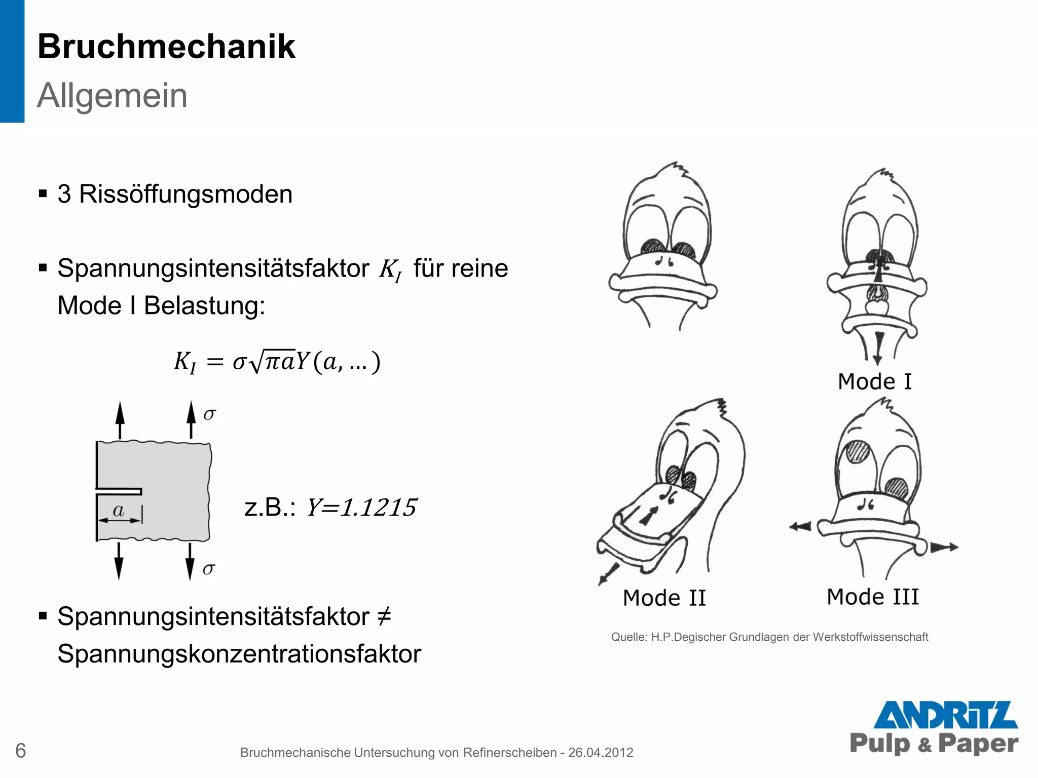  3 Rissöffungsmoden
 Spannungsintensitätsfaktor KI für reine
Mode I Belastung:
𝐾𝐼 = 𝜎 𝜋𝑎𝑌(𝑎, … )
z.B.: Y=1.1215
 Spannungsintensitätsfaktor ≠
Spannungskonzentrationsfaktor
Bruchmechanik
6 Bruchmechanische Untersuchung von Refinerscheiben - 26.04.2012
Allgemein
Quelle: H.P.Degischer Grundlagen der Werkstoffwissenschaft
 