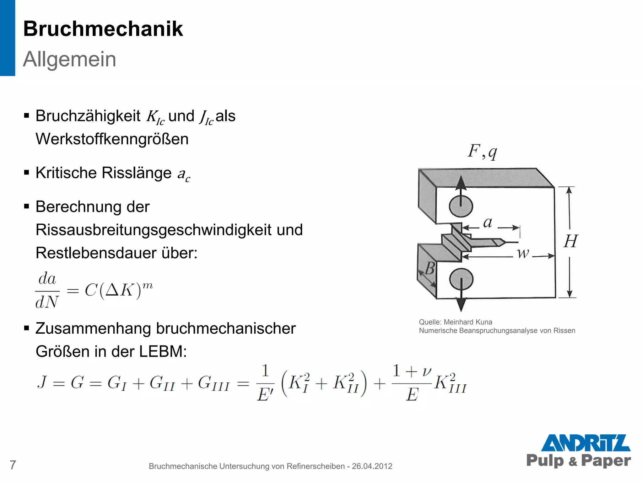 Bruchmechanik
 Bruchzähigkeit KIc und JIc als
Werkstoffkenngrößen
 Kritische Risslänge ac
 Berechnung der
Rissausbreitungsgeschwindigkeit und
Restlebensdauer über:
 Zusammenhang bruchmechanischer
Größen in der LEBM:
7 Bruchmechanische Untersuchung von Refinerscheiben - 26.04.2012
Allgemein
Quelle: Meinhard Kuna
Numerische Beanspruchungsanalyse von Rissen
 