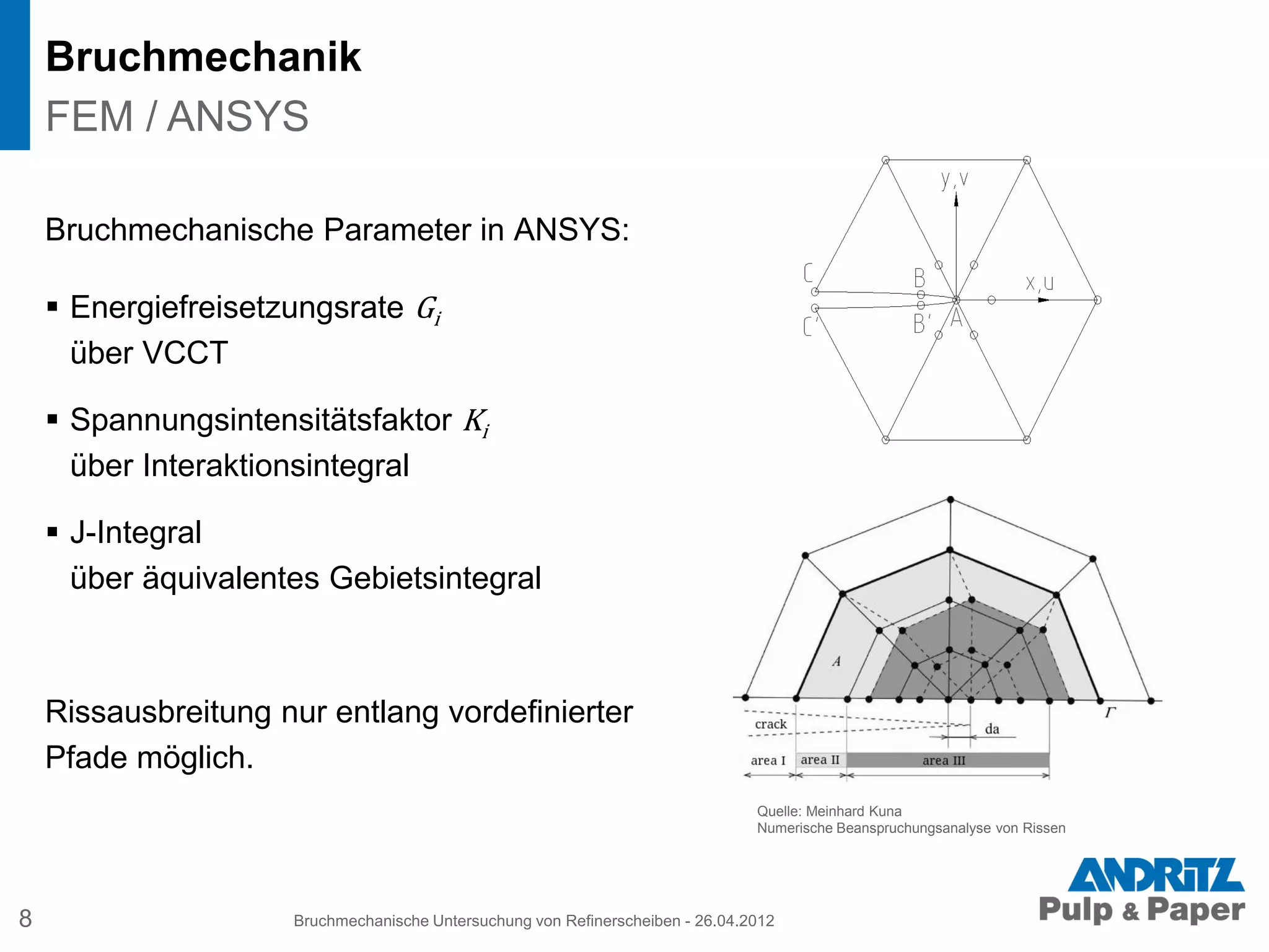 Bruchmechanik
8 Bruchmechanische Untersuchung von Refinerscheiben - 26.04.2012
FEM / ANSYS
Bruchmechanische Parameter in ANSYS:
 Energiefreisetzungsrate Gi
über VCCT
 Spannungsintensitätsfaktor Ki
über Interaktionsintegral
 J-Integral
über äquivalentes Gebietsintegral
Rissausbreitung nur entlang vordefinierter
Pfade möglich.
Quelle: Meinhard Kuna
Numerische Beanspruchungsanalyse von Rissen
 