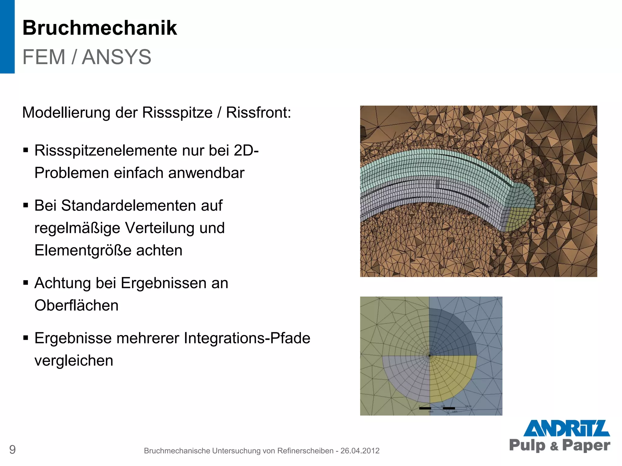 Bruchmechanik
9 Bruchmechanische Untersuchung von Refinerscheiben - 26.04.2012
FEM / ANSYS
Modellierung der Rissspitze / Rissfront:
 Rissspitzenelemente nur bei 2D-
Problemen einfach anwendbar
 Bei Standardelementen auf
regelmäßige Verteilung und
Elementgröße achten
 Achtung bei Ergebnissen an
Oberflächen
 Ergebnisse mehrerer Integrations-Pfade
vergleichen
 