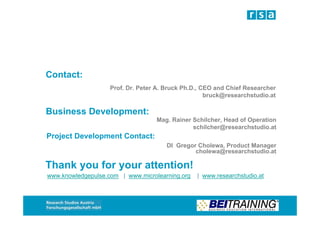 Contact:
                    Prof. Dr. Peter A. Bruck Ph.D., CEO and Chief Researcher
                                                     bruck@researchstudio.at

Business Development:
                                   Mag. Rainer Schilcher, Head of Operation
                                               schilcher@researchstudio.at
Project Development Contact:
                                       DI Gregor Cholewa, Product Manager
                                                cholewa@researchstudio.at

Thank you for your attention!
www.knowledgepulse.com | www.microlearning.org   | www.researchstudio.at
 