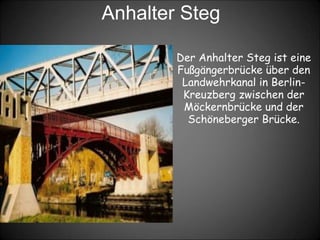 Anhalter Steg
Der Anhalter Steg ist eine
Fußgängerbrücke über den
Landwehrkanal in Berlin-
Kreuzberg zwischen der
Möckernbrücke und der
Schöneberger Brücke.
 