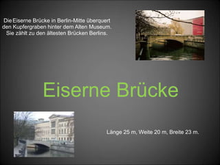 Eiserne Brücke
DieEiserne Brücke in Berlin-Mitte überquert
den Kupfergraben hinter dem Alten Museum.
Sie zählt zu den ältesten Brücken Berlins.
Länge 25 m, Weite 20 m, Breite 23 m.
 