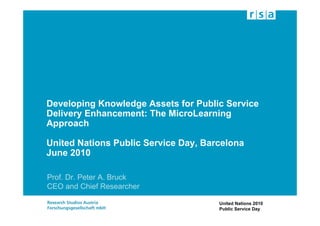 Developing Knowledge Assets for Public Service
Delivery Enhancement: The MicroLearning
Approach

United Nations Public Service Day, Barcelona
June 2010

Prof. Dr. Peter A. Bruck
CEO and Chief Researcher

                                      United Nations 2010
                                      Public Service Day
 