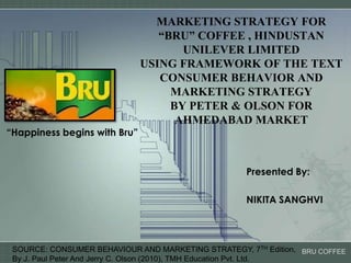 MARKETING STRATEGY FOR “BRU” COFFEE , HINDUSTAN UNILEVER LIMITED USING FRAMEWORK OF THE TEXT CONSUMER BEHAVIOR AND MARKETING STRATEGY BY PETER & OLSON FOR AHMEDABAD MARKET “Happiness begins with Bru” Presented By: NIKITA SANGHVI SOURCE: CONSUMER BEHAVIOUR AND MARKETING STRATEGY, 7TH Edition,  By J. Paul Peter And Jerry C. Olson (2010), TMH Education Pvt. Ltd. 