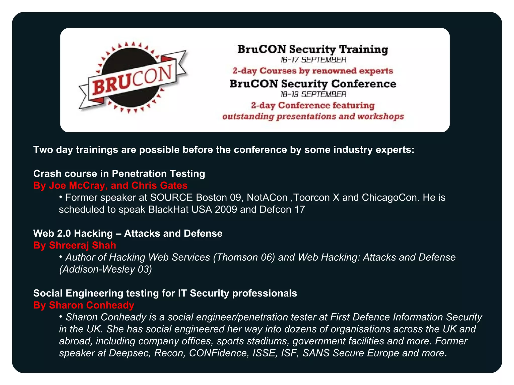 Two day trainings are possible before the conference by some industry experts: Crash course in Penetration Testing By Joe McCray, and Chris Gates  Former speaker at SOURCE Boston 09, NotACon ,Toorcon X and ChicagoCon. He is scheduled to speak BlackHat USA 2009 and Defcon 17 Web 2.0 Hacking – Attacks and Defense By Shreeraj Shah  Author of Hacking Web Services (Thomson 06) and Web Hacking: Attacks and Defense (Addison-Wesley 03) Social Engineering testing for IT Security professionals By Sharon Conheady Sharon Conheady is a social engineer/penetration tester at First Defence Information Security in the UK. She has social engineered her way into dozens of organisations across the UK and abroad, including company offices, sports stadiums, government facilities and more. Former speaker at Deepsec, Recon, CONFidence, ISSE, ISF, SANS Secure Europe and more . 