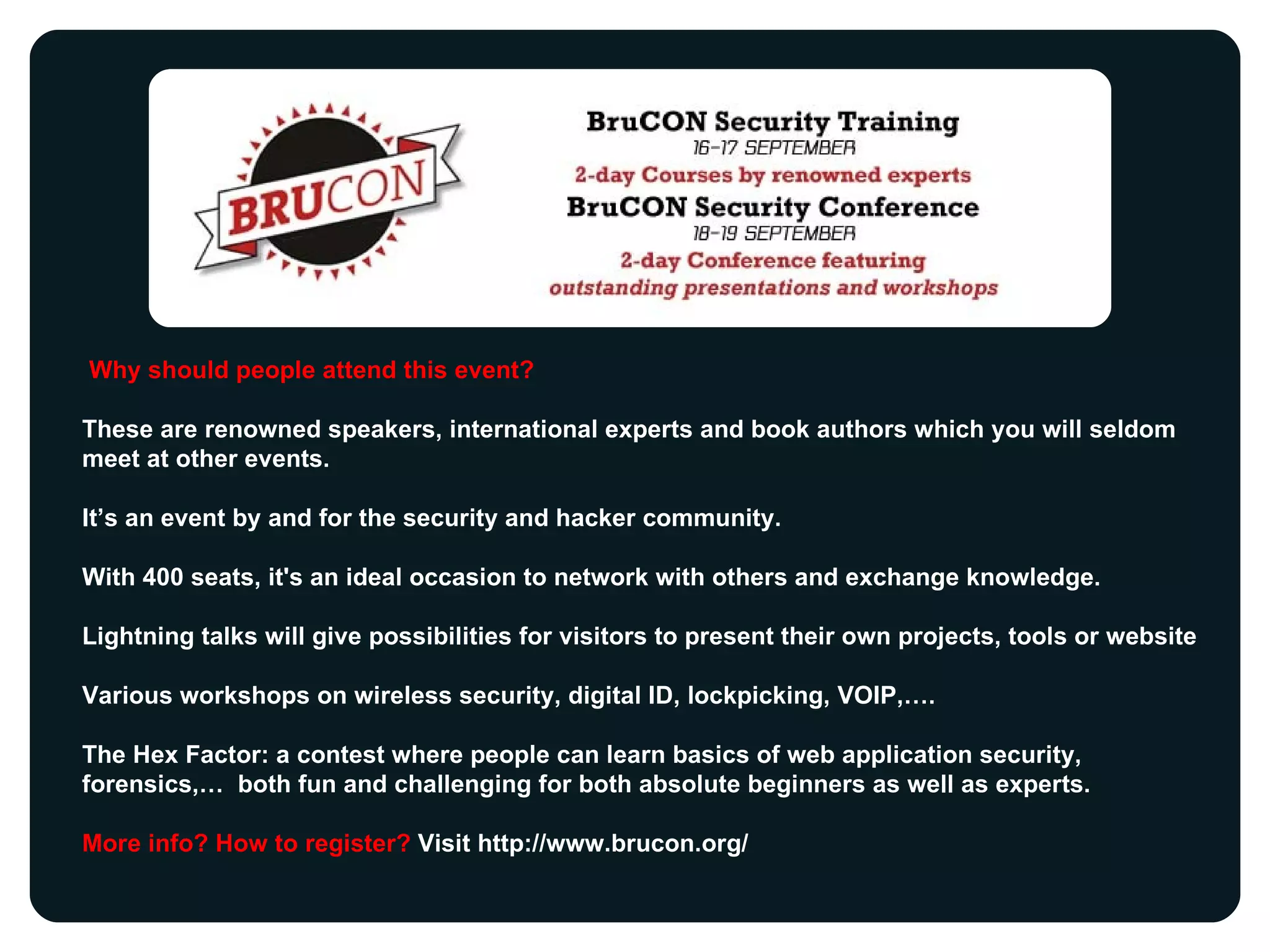 Why should people attend this event?  These are renowned speakers, international experts and book authors which you will seldom meet at other events.  It’s an event by and for the security and hacker community. With 400 seats, it's an ideal occasion to network with others and exchange knowledge.  Lightning talks will give possibilities for visitors to present their own projects, tools or website  Various workshops on wireless security, digital ID, lockpicking, VOIP,…. The Hex Factor: a contest where people can learn basics of web application security, forensics,…  both fun and challenging for both absolute beginners as well as experts. More info? How to register?  Visit http://www.brucon.org/ 