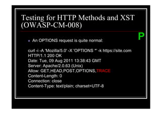 Testing for HTTP Methods and XST
(OWASP-CM-008)
   An OPTIONS request is quite normal:                         P
 curl -i -A 'Mozilla/5.0' -X 'OPTIONS *' -k https://site.com
 HTTP/1.1 200 OK
 Date: Tue, 09 Aug 2011 13:38:43 GMT
 Server: Apache/2.0.63 (Unix)
 Allow: GET,HEAD,POST,OPTIONS,TRACE
 Content-Length: 0
 Connection: close
 Content-Type: text/plain; charset=UTF-8
 