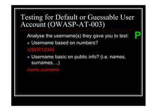Testing for Default or Guessable User
Account (OWASP-AT-003)
  Analyse the username(s) they gave you to test:   P
    Username based on numbers?
  USER12345
    Username basic on public info? (i.e. names,
    surnames, ..)
  name.surname
 