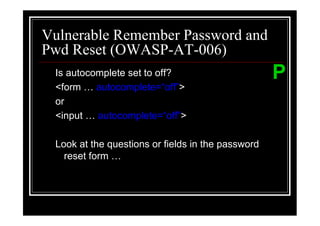 Vulnerable Remember Password and
Pwd Reset (OWASP-AT-006)
 Is autocomplete set to off?                       P
 <form    autocomplete=“off”>
 or
 <input   autocomplete=“off”>

 Look at the questions or fields in the password
   reset form
 