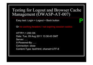 Testing for Logout and Browser Cache
Management (OWASP-AT-007)
  Easy test: Login + Logout + Back button
                                                         P
  Or no caching headers / not expiring session cookie:

  HTTP/1.1 200 OK
  Date: Tue, 09 Aug 2011 13:38:43 GMT
  Server: .
  X-Powered-By: .
  Connection: close
  Content-Type: text/html; charset=UTF-8
 