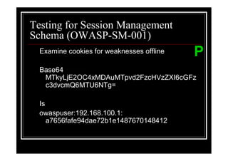 Testing for Session Management
Schema (OWASP-SM-001)
  Examine cookies for weaknesses offline   P
  Base64
   MTkyLjE2OC4xMDAuMTpvd2FzcHVzZXI6cGFz
   c3dvcmQ6MTU6NTg=

  Is
  owaspuser:192.168.100.1:
     a7656fafe94dae72b1e1487670148412
 
