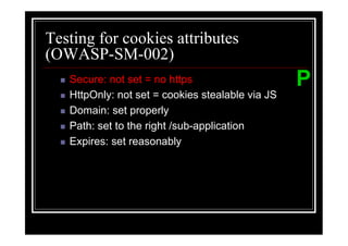 Testing for cookies attributes
(OWASP-SM-002)
   Secure: not set = no https                     P
   HttpOnly: not set = cookies stealable via JS
   Domain: set properly
   Path: set to the right /sub-application
   Expires: set reasonably
 