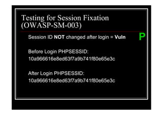 Testing for Session Fixation
(OWASP-SM-003)
  Session ID NOT changed after login = Vuln   P
  Before Login PHPSESSID:
  10a966616e8ed63f7a9b741f80e65e3c

  After Login PHPSESSID:
  10a966616e8ed63f7a9b741f80e65e3c
 