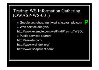 Testing: WS Information Gathering
(OWASP-WS-001)
    Google searches: inurl:wsdl site:example.com   P
    Web service analysis:
  http://www.example.com/ws/FindIP.asmx?WSDL
    Public services search:
  http://seekda.com/
  http://www.wsindex.org/
  http://www.soapclient.com/
 