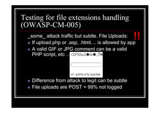 Testing for file extensions handling
(OWASP-CM-005)
  _some_ attack traffic but subtle. File Uploads:    !!
    If upload.php or .asp, .html, .. is allowed by app
    A valid GIF or JPG comment can be a valid
    PHP script, etc ..




    Difference from attack to legit can be subtle
    File uploads are POST = 99% not logged
 