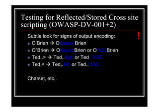 Testing for Reflected/Stored Cross site
scripting (OWASP-DV-001+2)
  Subtle look for signs of output encoding:   !
   O’Brien     O'Brien
   O”Brien      O"Brien or O%22Brien
   Ted..>     Ted..> or Ted..%3E
   Ted,<     Ted,.< or Ted..%3C

  Charset, etc..
 