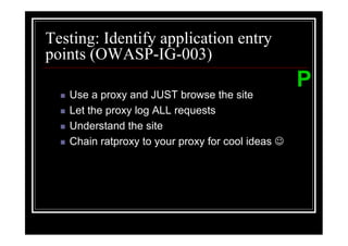 Testing: Identify application entry
points (OWASP-IG-003)
                                                   P
   Use a proxy and JUST browse the site
   Let the proxy log ALL requests
   Understand the site
   Chain ratproxy to your proxy for cool ideas ☺
 